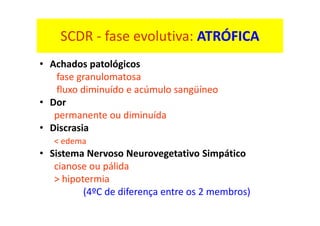 SCDR - fase evolutiva: ATRÓFICA
• Achados patológicos
fase granulomatosa
fluxo diminuído e acúmulo sangüíneo
• Dor
permanente ou diminuída
• Discrasia
< edema
• Sistema Nervoso Neurovegetativo Simpático
cianose ou pálida
> hipotermia
(4ºC de diferença entre os 2 membros)
 