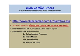 CLUBE DA MÃO – 7º Ano
(cadastre-se gratuitamente para assistir a palestra on-line)
• http://www.clubedamao.com.br/palestras.asp
• Assista a palestra SÍNDROME COMPLEXA DE DOR REGIONAL
• Palestra realizada em 01/Dez/11 às 21h00 (acesse agora!)
• Palestrantes: Dra. Marta Imamura
Dr. Carlos Henrique Fernandes
Dr. Nilton Mazzer
Dra. Pérola Plapper
Dr. Marcelo Vaz Perez
 
