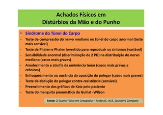 Achados Físicos em
Dístúrbios da Mão e do Punho
• Síndrome do Túnel do Carpo
- Teste de compressão do nervo mediano no túnel do carpo anormal (teste
mais sensível)
- Teste de Phalen e Phalen invertido para reproduzir os sintomas (variável)
- Sensibilidade anormal (discriminação de 2 PD) na distribuíção do nervo
mediano (casos mais graves)
- Amolecimento e atrofia da eminência tenar (casos mais graves e
crônicos)
- Enfraquecimento ou ausência da oposição do polegar (casos mais graves)
- Teste da abdução do polegar contra-resistência (sensível)
- Preenchimento dos gráficos de Katz pelo paciente
- Teste do manguito pneumático de Guiliat -Wilson
Fonte: O Exame Físico em Ortopedia – Reider,B.; W.B. Saunders Company
 