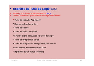 09/12/2015 Dr. José Heitor Machado Fernandes 242
• Síndrome do Túnel do Carpo (STC)
• ENMG / VC = latência sensitiva distal > 3,5
• Pode-s observar a positividade dos seguintes testes:
* Teste da abduçãodo polegar
* Diagrama de mão de Katz
* Teste de Phalen
* Teste de Phalen Invertido
* Sinal de digito-percussão no túnel do carpo
* Teste de compressão carpal
* Teste de compressão com garrote pneumático
* Dois pontos de discriminação 2PD
* Hipotrofia tenar (casos crônicos)
 