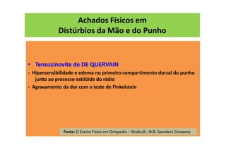 Achados Físicos em
Dístúrbios da Mão e do Punho
• Tenossinovite de DE QUERVAIN
- Hipersensibilidade e edema no primeiro compartimento dorsal do punho
junto ao processo estilóide do rádio
- Agravamento da dor com o teste de Finkelstein
Fonte: O Exame Físico em Ortopedia – Reider,B.; W.B. Saunders Company
 