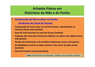 Achados Físicos em
Dístúrbios da Mão e do Punho
• Compressão do Nervo Ulnar no Punho
(síndrome do Canal de Guyon)
- Compressão do nervo ulnar no Canal de Guyon, reproduzindo os
sintomas (teste mais sensível)
- Sinal de Tinel anormal no Canal de Guyon (variável)
- Fraqueza dos músculos intrínsecos (abdutor ou adutor dos dedos) (casos
mais graves)
- Atrofia dos interósseos e da eminência hipotenar (casos mais graves)
- Sensibilidade anormal no dedo mínimo e face ulnar do dedo anular
(variável)
- Sinal de Froment anormal (variável)
Fonte: O Exame Físico em Ortopedia – Reider,B.; W.B. Saunders Company
 