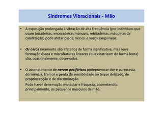 Síndromes Vibracionais - Mão
• A exposição prolongada à vibração de alta frequência (por indivíduos que
usam britadeiras, enceradeiras manuais, rebitadeiras, máquinas de
calafetação) pode afetar ossos, nervos e vasos sanguíneos.
• Os ossos raramente são afetados de forma significativa, mas nova
formação óssea e microfraturas lineares (que cicatrizam de forma lenta)
são, ocasionalmente, observadas.
• O acometimento de nervos periféricos podeprovocar dor e parestesia,
dormência, tremor e perda da sensibilidade ao toque delicado, de
propriocepção e de discriminação.
Pode haver denervação muscular e fraqueza, acometendo,
principalmente, os pequenos músculos da mão.
 