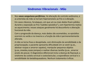 • Nos vasos sanguíneos periféricos, há alteração de controle autônomo, e
as arteríolas da mão se tornam hipersensíveis ao frio e à vibração.
Em casos clássicos, há ataques, em que um ou mais dedos ficam pálidos
durante a exposição ao frio (“palidez episódica”), com hipertermia reativa
ao aquecimento; nesses ataques geralmente há desconforto e alteração
funcional da mão.
Com a progressão da doença, mais dedos são acometidos, os episódios
ocorrem no verão e no inverno e a função da mão é permenentemente
alterada.
A mão se torna fraca e desajeitada, com diminuição da sensibilidade e da
propriocepção; o paciente apresenta dificuldade em se vestir (p.ex.,
abotoar roupas e amarrar sapatos), manipular pequenos objetos
(p.ex.,moedas,nozes,tampas) e realizar diversas tarefas (p.ex., amarrar
anzóis de pesca). O diagnóstico diferencial inclui a doença de Raynaud, a
síndrome da costela cervical e costoclavicular, a espondilose cervical e a
sensibilidade do betabloqueadores. Nenhum tratamento é eficaz.
Síndromes Vibracionais - Mão
 