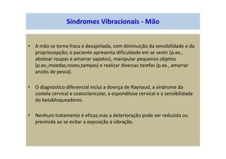 • A mão se torna fraca e desajeitada, com diminuição da sensibilidade e da
propriocepção; o paciente apresenta dificuldade em se vestir (p.ex.,
abotoar roupas e amarrar sapatos), manipular pequenos objetos
(p.ex.,moedas,nozes,tampas) e realizar diversas tarefas (p.ex., amarrar
anzóis de pesca).
• O diagnóstico diferencial inclui a doença de Raynaud, a síndrome da
costela cervical e costoclavicular, a espondilose cervical e a sensibilidade
do betabloqueadores.
• Nenhum tratamento é eficaz,mas a deterioração pode ser reduzida ou
previnida ao se evitar a exposição à vibração.
Síndromes Vibracionais - Mão
 