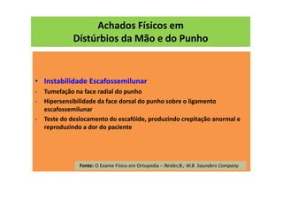 Achados Físicos em
Dístúrbios da Mão e do Punho
• Instabilidade Escafossemilunar
- Tumefação na face radial do punho
- Hipersensibilidade da face dorsal do punho sobre o ligamento
escafossemilunar
- Teste do deslocamento do escafóide, produzindo crepitação anormal e
reproduzindo a dor do paciente
Fonte: O Exame Físico em Ortopedia – Reider,B.; W.B. Saunders Company
 
