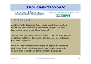 09/12/2015 Dr. José Heitor Machado Fernandes 294
LESÃO LIGAMENTAR DO CARPO
• IN T R O D U Ç Ã O
A determinação das causas da dor aguda ou crônica no punho é
um desafio, principalmente quando existe a suspeita de lesão
ligamentar e o exame radiológico é normal.
Mesmo tendo em mente que estas lesões podem ser degenerativas
ou parciais, as técnicas de imagem, isoladamente, são inadequadas
para o seu diagnóstico.
Desta maneira o exame clínico assume um papel fundamental no
diagnóstico diferencial determinando qual o melhor exame de
imagem a ser utilizado para complementar o diagnóstico.
 