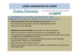 09/12/2015 Dr. José Heitor Machado Fernandes 298
LESÃO LIGAMENTAR DO CARPO
2- LOCALIZAÇÃO D E P O N TO S D O LO R O S O S E/OU
MOBILIDA D E A N O R M A L ENTRE O S O S S O S D O C A R P O
• Determinação do local e do mecanismo de trauma. Isto se
faz necessário porque alguns tipos de lesão ligamentar têm
mecanismos bem definidos.
• Definição da sintomatologia: tipo de dor, em qual movimento
onde é mais intensa, fatores que diminuem sua intensidade, etc:
- A atividade física é geralmente um fator que desencadeia quadros de sinovite
na vigência de instabilidades dinâmicas;
- Dor desencadeada por movimentação passiva suave ou por manobras
“provocativas” devem ser consideradas;
- Perda de força é uma queixa comum;
- Sinal de apreensão, o paciente tenta impedir a realizaçãodo movimento que
desencadeia dor;
 