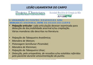09/12/2015 Dr. José Heitor Machado Fernandes 299
LESÃO LIGAMENTAR DO CARPO
3- LOCALIZAÇÃO D E P O N TO S D O LO R O S O S E/OU
MOBILIDA D E A N O R M A L ENTRE O S O S S O S D O C A R P O
• Palpação articular: cada articulação deveser examinada para
detecção de dor,mobilidade anormal e/ou crepitação.
Várias manobras são descritas na literatura:
• Palpação da Tabaqueira Anatômica;
• Manobra de Watson;
• Pistonagem Semillunar-Piramidal;
• Manobra de Kleinman;
• Palpação da Tabaqueira Ulnar;
• Detecção, pelo ortopedista, de ressaltos e/ou estalidos referidos
pelo paciente durante amovimentação do punho.
 