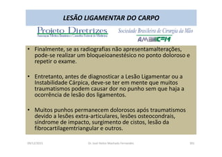 09/12/2015 Dr. José Heitor Machado Fernandes 301
LESÃO LIGAMENTAR DO CARPO
• Finalmente, se as radiografias não apresentamalterações,
pode-se realizar um bloqueioanestésico no ponto doloroso e
repetir o exame.
• Entretanto, antes de diagnosticar a Lesão Ligamentar ou a
Instabilidade Cárpica, deve-se ter em mente que muitos
traumatismos podem causar dor no punho sem que haja a
ocorrência de lesão dos ligamentos.
• Muitos punhos permanecem dolorosos após traumatismos
devido a lesões extra-articulares, lesões osteocondrais,
síndrome de impacto, surgimento de cistos, lesão da
fibrocartilagemtriangular e outros.
 