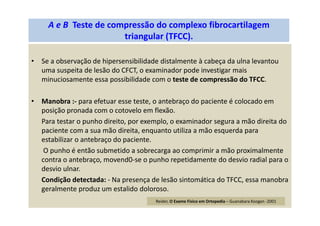 • Se a observação de hipersensibilidade distalmente à cabeça da ulna levantou
uma suspeita de lesão do CFCT, o examinador pode investigar mais
minuciosamente essa possibilidade com o teste de compressão do TFCC.
• Manobra :- para efetuar esse teste, o antebraço do paciente é colocado em
posição pronada com o cotovelo em flexão.
Para testar o punho direito, por exemplo, o examinador segura a mão direita do
paciente com a sua mão direita, enquanto utiliza a mão esquerda para
estabilizar o antebraço do paciente.
O punho é então submetido a sobrecarga ao comprimir a mão proximalmente
contra o antebraço, movend0-se o punho repetidamente do desvio radial para o
desvio ulnar.
Condição detectada: - Na presença de lesão sintomática do TFCC, essa manobra
geralmente produz um estalido doloroso.
A e B Teste de compressão do complexo fibrocartilagem
triangular (TFCC).
Reider, O Exame Físico em Ortopedia – Guanabara Koogan -2001
 