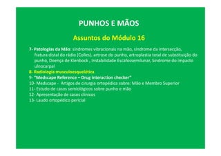 Assuntos do Módulo 16
PUNHOS E MÃOS
7- Patologias da Mão: síndromes vibracionais na mão, síndrome da intersecção,
fratura distal do rádio (Colles), artrose do punho, artroplastia total de substituição do
punho, Doença de Kienbock , Instabilidade Escafossemilunar, Síndrome do impacto
ulnocarpal
8- Radiologia musculoesquelética
9- “Medscape Reference – Drug interaction checker”
10- Medscape - Artigos de cirurgia ortopédica sobre: Mão e Membro Superior
11- Estudo de casos semiológicos sobre punho e mão
12- Apresentação de casos clínicos
13- Laudo ortopédico pericial
 