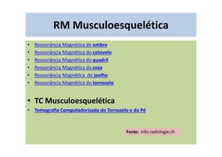 RM Musculoesquelética
• Ressonância Magnética de ombro
• Ressonância Magnética do cotovelo
• Ressonância Magnética do quadril
• Ressonância Magnética da coxa
• Ressonância Magnética do joelho
• Ressonância Magnética do tornozelo
• TC Musculoesquelética
• Tomografia Computadorizada do Tornozelo e do Pé
Fonte: info-radiologie.ch
 