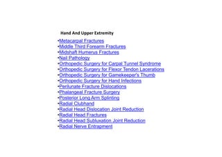 •Metacarpal Fractures
•Middle Third Forearm Fractures
•Midshaft Humerus Fractures
•Nail Pathology
•Orthopedic Surgery for Carpal Tunnel Syndrome
•Orthopedic Surgery for Flexor Tendon Lacerations
•Orthopedic Surgery for Gamekeeper's Thumb
•Orthopedic Surgery for Hand Infections
•Perilunate Fracture Dislocations
•Phalangeal Fracture Surgery
•Posterior Long Arm Splinting
•Radial Clubhand
•Radial Head Dislocation Joint Reduction
•Radial Head Fractures
•Radial Head Subluxation Joint Reduction
•Radial Nerve Entrapment
Hand And Upper Extremity
 