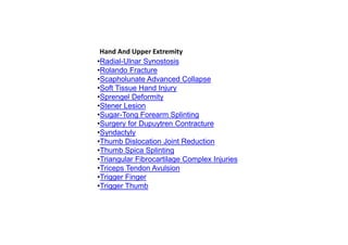 •Radial-Ulnar Synostosis
•Rolando Fracture
•Scapholunate Advanced Collapse
•Soft Tissue Hand Injury
•Sprengel Deformity
•Stener Lesion
•Sugar-Tong Forearm Splinting
•Surgery for Dupuytren Contracture
•Syndactyly
•Thumb Dislocation Joint Reduction
•Thumb Spica Splinting
•Triangular Fibrocartilage Complex Injuries
•Triceps Tendon Avulsion
•Trigger Finger
•Trigger Thumb
Hand And Upper Extremity
 