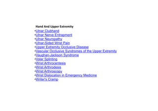 •Ulnar Clubhand
•Ulnar Nerve Entrapment
•Ulnar Neuropathy
•Ulnar-Sided Wrist Pain
•Upper Extremity Occlusive Disease
•Vascular Occlusive Syndromes of the Upper Extremity
•Vaughan-Jackson Syndrome
•Volar Splinting
•Wrist Arthrocentesis
•Wrist Arthrodesis
•Wrist Arthroscopy
•Wrist Dislocation in Emergency Medicine
•Writer's Cramp
Hand And Upper Extremity
 