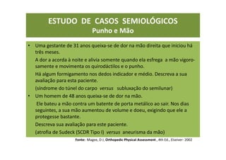 ESTUDO DE CASOS SEMIOLÓGICOS
Punho e Mão
• Uma gestante de 31 anos queixa-se de dor na mão direita que iniciou há
três meses.
A dor a acorda à noite e alivia somente quando ela esfrega a mão vigoro-
samente e movimenta os quirodáctilos e o punho.
Há algum formigamento nos dedos indicador e médio. Descreva a sua
avaliação para esta paciente.
(síndrome do túnel do carpo versus subluxação do semilunar)
• Um homem de 48 anos queixa-se de dor na mão.
Ele bateu a mão contra um batente de porta metálico ao sair. Nos dias
seguintes, a sua mão aumentou de volume e doeu, exigindo que ele a
protegesse bastante.
Descreva sua avaliação para este paciente.
(atrofia de Sudeck (SCDR Tipo I) versus aneurisma da mão)
Fonte: Magee, D J; Orthopedic Physical Assessment , 4th Ed., Elseiver- 2002
 