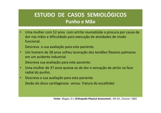 ESTUDO DE CASOS SEMIOLÓGICOS
Punho e Mão
• Uma mulher com 52 anos com artrite reumatóide o procura por causa de
dor nas mãos e dificuldade para execução de atividades de modo
funcional.
Descreva a sua avaliação para esta paciente.
• Um homem de 28 anos sofreu laceração dos tendões flexores palmares
em um acidente industrial.
Descreva sua avaliação para este paciente.
• Uma mulher de 37 anos queixa-se de dor e sensação de atrito na face
radial do punho.
• Descreva a sua avaliação para esta paciente.
(lesão do disco cartilaginoso versus fratura do escafóide)
Fonte: Magee, D J; Orthopedic Physical Assessment , 4th Ed., Elseiver- 2002
 
