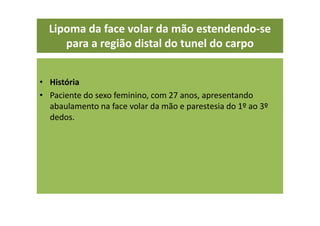 Lipoma da face volar da mão estendendo-se
para a região distal do tunel do carpo
• História
• Paciente do sexo feminino, com 27 anos, apresentando
abaulamento na face volar da mão e parestesia do 1º ao 3º
dedos.
 
