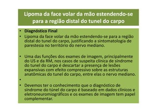 • Diagnóstico Final
• Lipoma da face volar da mão estendendo-se para a região
distal do tunel do carpo, justificando a sintomatologia de
parestesia no território do nervo mediano.
• Uma das funções dos exames de imagem, principalmente
do US e da RM, nos casos de suspeita clínica de síndrome
do tunel do carpo é descartar a presença de lesões
expansivas com efeito compressivo sobre as estruturas
anatômicas do tunel do carpo, entre elas o nervo mediano.
•
• Devemos ter o conhecimento que o diagnóstico de
síndrome do túnel do carpo é baseado em dados clínicos e
eletroneuromiográficos e os exames de imagem tem papel
complementar.
Lipoma da face volar da mão estendendo-se
para a região distal do tunel do carpo
 