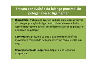 • Diagnóstico: fratura por avulsão da base da falange proximal
do polegar, por ação do ligamento colateral ulnar, e lesão
ligamentar; ruptura parcial dos músculos adutor do polegar e
oponente do polegar.
Comentários: presume-se que o paciente tenha sofrido
movimento combinado de hiper-extensão com estresse em
valgo.
Recomendação de imagem: radiografia e ressonância
magnética.
Fratura por avulsão da falange proximal do
polegar e lesão ligamentar
 