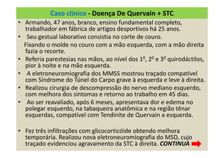 Caso clínico - Doença De Quervain + STC
• Armando, 47 anos, branco, ensino fundamental completo,
trabalhador em fábrica de artigos desportivos há 25 anos.
• Seu gestual laborativo consistia no corte de couro.
Fixando o molde no couro com a mão esquerda, com a mão direita
fazia o recorte.
• Referia parestesias nas mãos, ao nível dos 10, 20 e 30 quirodáctilos,
pior à noite e na mão esquerda.
• A eletroneuromiografia dos MMSS mostrou traçado compatível
com Síndrome do Túnel do Carpo grave à esquerda e leve à direita.
• Realizou cirurgia de descompressão do nervo mediano esquerdo,
com melhora dos sintomas e retorno ao trabalho em 45 dias.
• Ao ser reavaliado, após 6 meses, apresentava dor e edema no
polegar esquerdo, na tabaqueira anatômica e na região tênar
esquerdas, compatível com Tendinite de Quervain a esquerda.
• Fez três infiltrações com glicocorticóide obtendo melhora
temporária. Realizou nova eletroneuromiografia do MSD, cujo
traçado evidenciou agravamento da STC à direita. CONTINUA
 