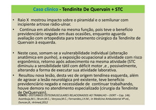 Caso clínico - Tendinite De Quervain + STC
• Raio X mostrou impacto sobre o piramidal e o semilunar com
incipiente artrose rádio-ulnar.
• Continua em atividade na mesma função, pois teve o benefício
previdenciário negado em duas ocasiões, enquanto aguarda
avaliação com ortopedista para tratamento cirúrgico da Tendinite de
Quervain à esquerda.
• Neste caso, somam-se a vulnerabilidade individual (alteração
anatômica em punho), a exposição ocupacional a atividade com risco
ergonômico, retorno após adoecimento na mesma atividade (STC
diminuiu a sensibilidade tátil com déficit motor ,e , possivelmente,
alterando a forma de executar sua atividade laborativa.
• Resultou nova lesão, desta vez de origem tendínea esquerda, além
de agravar a lesão neurológica pré existente, teve benefício
previdenciário negado e necessidade de continuar trabalhando,
houve demora no atendimento especializado (cirurgia da Tendinite
de DeQuervain).
FONTE: -DISTÚRBIOS OSTEOMUSCULARES RELACIONADOS AO TRABALHO – DORT – Cap. 146;
Azambuja,M.I.; Brum,M.C.; Verçoza,M.C.; Fernandes,J.H.M.; in Medicina Ambulatorial 4ª ed.,
Duncan,B.; Artmed,2012
 