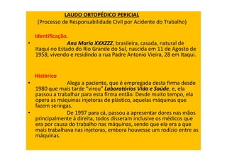 LAUDO ORTOPÉDICO PERICIAL
(Processo de Responsabilidade Civil por Acidente do Trabalho)
Identificação.
• Ana Maria XXXZZZ, brasileira, casada, natural de
Itaqui no Estado do Rio Grande do Sul, nascida em 11 de Agosto de
1958, vivendo e residindo a rua Padre Antonio Vieira, 28 em Itaqui.
Histórico
• Alega a paciente, que é empregada desta firma desde
1980 que mais tarde “virou” Laboratórios Vida e Saúde, e, ela
passou a trabalhar para esta firma então. Desde muito tempo, ela
opera as máquinas injetoras de plástico, aquelas máquinas que
fazem seringas.
• De 1997 para cá, passou a apresentar dores nas mãos
principalmente à direita, todos disseram inclusive os médicos que
era por causa do trabalho nas máquinas, sendo que ela era a que
mais trabalhava nas injetoras, embora houvesse um rodízio entre as
máquinas.
 