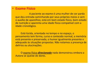 • Exame Físico
A paciente ao exame é uma mulher de cor parda
que deu entrada caminhando por seus próprios meios e sem
o auxílio de aparelhos; está em bom estado físico, bom estado
de nutrição e aparenta uma idade física compatível com a
idade cronológica.
Está lúcida, orientada no tempo e no espaço, o
pensamento tem forma, curso e conteúdo normal, a memória
está presente e preservada, o humor igualmente presente e
adequado às situações propostas. Não notamos a presença de
delírios ou alucinações.
O exame físico direcionado nada demonstrou embora a
Autora se queixe de dores.
 
