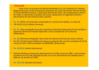 Discussão
Trata-se de um processo de Responsabilidade Civil, por Acidente do Trabalho.
Registramos para os fins necessários a presença do ilustre Assistente Técnico do Réu,
Dr. Paulo Martinho Osório, o Assistente Técnico do Autor, não compareceu à perícia.
De todos os elementos acostados aos Autos, destacamos os seguintes trechos e
documentos de real interesse para a perícia.
• Fls. 32, Última remuneração comprovada em carteira de trabalho, no valor de
• R$ 410,53 (3,16 salários mínimos);
• Fls. 37, Ultra-sonografia do punho esquerdo mostrando espessamento dos tendões e
pequenas lâminas de líquido adjacente a estes compatíveis com processo
inflamatório;
• Fls. 38, Eletroneuromiografia, fase inicial de síndrome de túnel do carpo à direita;
• Fls 102 132 Prontuário Médico da Autora na empresa Ré, primeira anotação de 25 de
março de 1991, última anotação em 08/04/98, Demissional;
• Fls. 123/124, Exame Demissional;
• Historia obstétrica ameaça de abortamento em 18 de março de 1984; nova ameaça
de aborto em 02-6-94; gestação de alto risco com afastamento do trabalho para o
INSS em 16 de abril de 1995;
• Fls. 153-154, Quesitos da Autora;
 