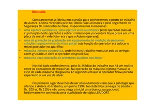 Discussão
Comparecemos à fabrica em questão para conhecermos o posto de trabalho
da Autora. Fomos recebidos pelo Dr. Obino Pascual Nunes e pelo Engenheiro de
Segurança Dr. Joãozinho de Deus. Inspecionamos 4 máquinas:
• uma injetora automática, uma injetora semi-automática (com operador manual
cuja função deste operador é retirar material que porventura fique presa em uma
placa de metal – vide foto- era a que a Autora operava);
• uma de gravação de graduação em equipamento de medição de pequenas
soluções (equipamento de micro gotas) cuja função do operador era colocar o
micro gotejador no aparelho;
• máquina injetora automática, onde há mais trabalho muscular pois as seringas
caem grudadas e deve o operador desgrudá-las;
• máquina para colocação de protetores plásticos nos bicos;
Nos foi dado conhecimento, pelo Sr. Médico do trabalho que há um rodízio
entre os operadores de máquinas. Na operação da máquina injetora manual, o
ciclo de cada máquina chegava há 12 segundos em que o operador ficava parado
esperando a sua vez de atuar.
Em primeiro lugar devemos deixar absolutamente claro que a patologia que
afastou a Autora do trabalho, em junho 1994, foi obstétrica (ameaça de aborto -
fls. 103 vs, fls 110) e não como alega a inicial uma doença ocupacional,
hodiernamente conhecida pela duplicidade de siglas LER/DORT.
 