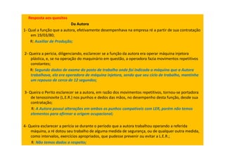 Resposta aos quesitos
Da Autora
1- Qual a função que a autora, efetivamente desempenhava na empresa ré a partir de sua contratação
em 19/03/80;
R: Auxiliar de Produção;
2- Queira a perícia, diligenciando, esclarecer se a função da autora era operar máquina injetora
plástica, e, se na operação do maquinário em questão, a operadora fazia movimentos repetitivos
constantes;
R: Segundo dados de exame do posto de trabalho onde foi indicada a máquina que a Autora
trabalhava, ela era operadora de máquina injetora, sendo que seu ciclo de trabalho, mantinha
um repouso de cerca de 12 segundos;
3- Queira o Perito esclarecer se a autora, em razão dos movimentos repetitivos, tornou-se portadora
de tenossinovite (L.E.R.) nos punhos e dedos das mãos, no desempenho desta função, desde sua
contratação;
R: A Autora possui alterações em ambos os punhos compatíveis com LER, porém não temos
elementos para afirmar a origem ocupacional;
4- Queira esclarecer a perícia se durante o período que a autora trabalhou operando a referida
máquina, a ré dotou seu trabalho de alguma medida de segurança, ou de qualquer outra medida,
como intervalos, exercícios apropriados, que pudesse prevenir ou evitar a L.E.R.;
R: Não temos dados a respeito;
 