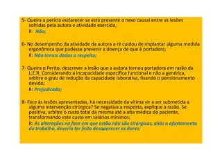 5- Queira a perícia esclarecer se está presente o nexo causal entre as lesões
sofridas pela autora e atividade exercida;
R: Não;
6- No desempenho da atividade da autora a ré cuidou de implantar alguma medida
ergonômica que pudesse prevenir a doença de que é portadora;
R: Não temos dados a respeito;
7- Queira o Perito, descrever a lesão que a autora tornou portadora em razão da
L.E.R. Considerando a incapacidade específica funcional e não a genérica,
arbitre o grau de redução da capacidade laborativa, fixando o pensionamento
devido;
R: Prejudicado;
8- Face às lesões apresentadas, há necessidade da vítima vir a ser submetida a
alguma intervenção cirúrgica? Se negativa a resposta, explique a razão. Se
positiva, arbitre o custo total da mesma até a alta médica do paciente,
transformando este custo em salários mínimos;
R: As alterações na fase em que estão não são cirúrgicas, aliás o afastamento
do trabalho, deveria ter feito desaparecer as dores;
 
