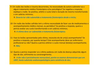 9- Em razão das lesões e trauma decorrentes, há necessidade da autora submeter-se a
algum tratamento médico fisioterápico e/ou psicológico? Se negativa a resposta,
explique a razão. Se positiva, arbitre o custo total e duração do mesmo transformando-
o em salários mínimos;
R: Deveria ter sido submetida a tratamento fisioterápico desde o início;
10- Em razão das lesões sofridas tem a vítima necessidade de fazer uso de medicamentos e
acompanhamento médico mensal, ou periódico? Se positiva a resposta, queira a
perícia avaliar seu custo transformando-o em salários mínimos;
R: A vítima deve ser submetida a tratamento fisioterápico;
11- Face às lesões apresentadas pela vítima, necessita ela de um(a) acompanhante? Se
positiva a resposta, por quanto tempo? Este acompanhante deve ser enfermeiro
profissional ou não? Queira a perícia arbitrar o custo mensal deste(a) acompanhante;
R: Não;
12- Queira a perícia responder se a vítima padeceu em razão da doença adquirida algum
tipo de dor, sofrimento ou constrangimento;
R: A dor não é pericialmente mensurável, porém os exames demonstram que em
1997, havia substrato anátomopatológico para existência de dor;
 