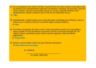 13- Em conseqüência das lesões sofridas, há premência da autora utilizar-se de algum tipo
de prótese e/ou equipamentos especiais? Se positiva a resposta, de qual tipo, qual seu
custo unitário e de sua conservação mensal, ou anual, e quantas próteses e/ou
equipamentos, desde o evento e até o final de sua sobrevida, faz jus;
R: Não;
14- Considerando a deformidade como toda alteração morfológica do indivíduo, sofreu a
autora com o acidente descrito na exordial algum prejuízo estético;
R: Não;
15- Com base nos ganhos da vítima, qual o valor da pensão mensal a ser concedida a
autora, desde o início da doença e enquanto viva for, acrescida da fração do 13º
salário e férias, atualizada, pelos índices salariais vigentes à data do efetivo
pagamento;
R: Prejudicada;
16- Queira a perícia aditar tudo mais que entenda necessário;
R: Vide inteiro teor do Laudo;
É o relatório.
_________________________________
Dr. XYZW CRM 2011
 