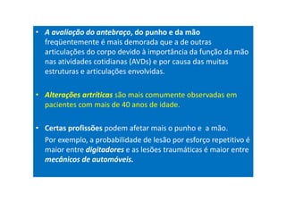 • A avaliação do antebraço, do punho e da mão
freqüentemente é mais demorada que a de outras
articulações do corpo devido à importância da função da mão
nas atividades cotidianas (AVDs) e por causa das muitas
estruturas e articulações envolvidas.
• Alterações artríticas são mais comumente observadas em
pacientes com mais de 40 anos de idade.
• Certas profissões podem afetar mais o punho e a mão.
Por exemplo, a probabilidade de lesão por esforço repetitivo é
maior entre digitadores e as lesões traumáticas é maior entre
mecânicos de automóveis.
 
