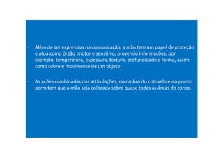 • Além de ser expressiva na comunicação, a mão tem um papel de proteção
e atua como órgão motor e sensitivo, provendo informações, por
exemplo, temperatura, espessura, textura, profundidade e forma, assim
como sobre o movimento de um objeto.
• As ações combinadas das articulações, do ombro do cotovelo e do punho
permitem que a mão seja colocada sobre quase todas as áreas do corpo.
 