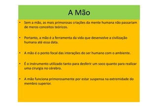 A Mão
• Sem a mão, as mais primorosas criações da mente humana não passariam
de meros conceitos teóricos.
• Portanto, a mão é a ferramenta da vida que desenvolve a civilização
humana até essa data.
• A mão é o ponto focal das interações do ser humano com o ambiente.
• É o instrumento utilizado tanto para desferir um soco quanto para realizar
uma cirurgia no cérebro.
• A mão funciona primorosamente por estar suspensa na extremidade do
membro superior.
 
