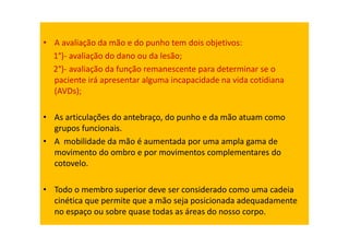 • A avaliação da mão e do punho tem dois objetivos:
1°)- avaliação do dano ou da lesão;
2°)- avaliação da função remanescente para determinar se o
paciente irá apresentar alguma incapacidade na vida cotidiana
(AVDs);
• As articulações do antebraço, do punho e da mão atuam como
grupos funcionais.
• A mobilidade da mão é aumentada por uma ampla gama de
movimento do ombro e por movimentos complementares do
cotovelo.
• Todo o membro superior deve ser considerado como uma cadeia
cinética que permite que a mão seja posicionada adequadamente
no espaço ou sobre quase todas as áreas do nosso corpo.
 