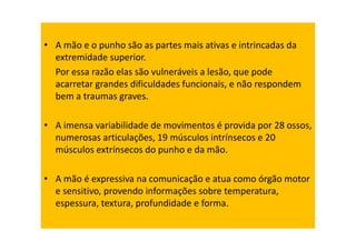 • A mão e o punho são as partes mais ativas e intrincadas da
extremidade superior.
Por essa razão elas são vulneráveis a lesão, que pode
acarretar grandes dificuldades funcionais, e não respondem
bem a traumas graves.
• A imensa variabilidade de movimentos é provida por 28 ossos,
numerosas articulações, 19 músculos intrínsecos e 20
músculos extrínsecos do punho e da mão.
• A mão é expressiva na comunicação e atua como órgão motor
e sensitivo, provendo informações sobre temperatura,
espessura, textura, profundidade e forma.
 
