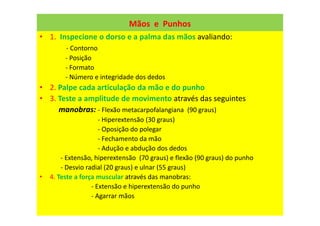 Mãos e Punhos
• 1. Inspecione o dorso e a palma das mãos avaliando:
- Contorno
- Posição
- Formato
- Número e integridade dos dedos
• 2. Palpe cada articulação da mão e do punho
• 3. Teste a amplitude de movimento através das seguintes
manobras: - Flexão metacarpofalangiana (90 graus)
- Hiperextensão (30 graus)
- Oposição do polegar
- Fechamento da mão
- Adução e abdução dos dedos
- Extensão, hiperextensão (70 graus) e flexão (90 graus) do punho
- Desvio radial (20 graus) e ulnar (55 graus)
• 4. Teste a força muscular através das manobras:
- Extensão e hiperextensão do punho
- Agarrar mãos
 