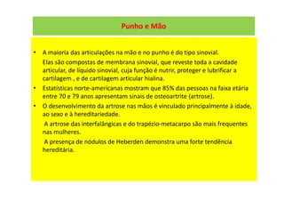 Punho e Mão
• A maioria das articulações na mão e no punho é do tipo sinovial.
Elas são compostas de membrana sinovial, que reveste toda a cavidade
articular, de líquido sinovial, cuja função é nutrir, proteger e lubrificar a
cartilagem , e de cartilagem articular hialina.
• Estatísticas norte-americanas mostram que 85% das pessoas na faixa etária
entre 70 e 79 anos apresentam sinais de osteoartrite (artrose).
• O desenvolvimento da artrose nas mãos é vinculado principalmente à idade,
ao sexo e à hereditariedade.
A artrose das interfalângicas e do trapézio-metacarpo são mais frequentes
nas mulheres.
A presença de nódulos de Heberden demonstra uma forte tendência
hereditária.
 
