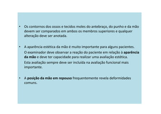 • Os contornos dos ossos e tecidos moles do antebraço, do punho e da mão
devem ser comparados em ambos os membros superiores e qualquer
alteração deve ser anotada.
• A aparência estética da mão é muito importante para alguns pacientes.
O examinador deve observar a reação do paciente em relação à aparência
da mão e deve ter capacidade para realizar uma avaliação estética.
Esta avaliação sempre deve ser incluída na avaliação funcional mais
importante.
• A posição da mão em repouso frequentemente revela deformidades
comuns.
 