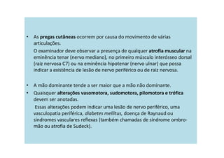• As pregas cutâneas ocorrem por causa do movimento de várias
articulações.
O examinador deve observar a presença de qualquer atrofia muscular na
eminência tenar (nervo mediano), no primeiro músculo interósseo dorsal
(raiz nervosa C7) ou na eminência hipotenar (nervo ulnar) que possa
indicar a existência de lesão de nervo periférico ou de raiz nervosa.
• A mão dominante tende a ser maior que a mão não dominante.
• Quaisquer alterações vasomotora, sudomotora, pilomotora e trófica
devem ser anotadas.
Essas alterações podem indicar uma lesão de nervo periférico, uma
vasculopatia periférica, diabetes mellitus, doença de Raynaud ou
síndromes vasculares reflexas (também chamadas de síndrome ombro-
mão ou atrofia de Sudeck).
 