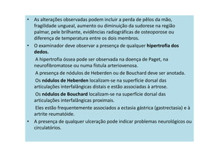 • As alterações observadas podem incluir a perda de pêlos da mão,
fragilidade ungueal, aumento ou diminuição da sudorese na região
palmar, pele brilhante, evidências radiográficas de osteoporose ou
diferença de temperatura entre os dois membros.
• O examinador deve observar a presença de qualquer hipertrofia dos
dedos.
A hipertrofia óssea pode ser observada na doença de Paget, na
neurofibromatose ou numa fístula arteriovenosa.
A presença de nódulos de Heberden ou de Bouchard deve ser anotada.
Os nódulos de Heberden localizam-se na superfície dorsal das
articulações interfalângicas distais e estão associadas à artrose.
Os nódulos de Bouchard localizam-se na superfície dorsal das
articulações interfalângicas proximais.
Eles estão frequentemente associados a ectasia gástrica (gastrectasia) e à
artrite reumatóide.
• A presença de qualquer ulceração pode indicar problemas neurológicos ou
circulatórios.
 