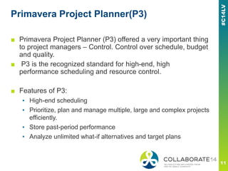 Primavera Project Planner(P3)
■ Primavera Project Planner (P3) offered a very important thing
to project managers – Control. Control over schedule, budget
and quality.
■ P3 is the recognized standard for high-end, high
performance scheduling and resource control.
■ Features of P3:
▪ High-end scheduling
▪ Prioritize, plan and manage multiple, large and complex projects
efficiently.
▪ Store past-period performance
▪ Analyze unlimited what-if alternatives and target plans
 