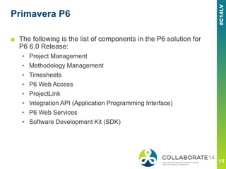 Primavera P6
■ The following is the list of components in the P6 solution for
P6 6.0 Release:
▪ Project Management
▪ Methodology Management
▪ Timesheets
▪ P6 Web Access
▪ ProjectLink
▪ Integration API (Application Programming Interface)
▪ P6 Web Services
▪ Software Development Kit (SDK)
 