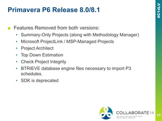 Primavera P6 Release 8.0/8.1
■ Features Removed from both versions:
▪ Summary-Only Projects (along with Methodology Manager)
▪ Microsoft ProjectLink / MSP-Managed Projects
▪ Project Architect
▪ Top Down Estimation
▪ Check Project Integrity
▪ BTRIEVE database engine files necessary to import P3
schedules.
▪ SDK is deprecated
 