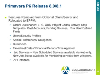 Primavera P6 Release 8.0/8.1
■ Features Removed from Optional Client/Server and
Relocated to EPPM:
▪ Global Dictionaries: EPS, OBS, Project Codes, Activity, Step
Templates, Cost Accounts, Funding Sources, Risk User Defined
Fields
▪ Users/Security Profiles
▪ Admin Preferences/ Categories
▪ Currencies
▪ Timesheet Dates/ Financial Periods/Time Approval
▪ Job Services – New Scheduled Services available via web only.
New Job Status available for monitoring services from Windows.
▪ API Interface
 