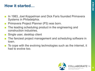 How it started…
■ In 1983, Joel Koppelman and Dick Faris founded Primavera
Systems in Philadelphia.
■ Primavera Project Planner (P3) was born.
■ The leading scheduling product in the engineering and
construction industries.
■ Single user, desktop client
■ The fanciest project management and scheduling software in
town.
■ To cope with the evolving technologies such as the internet, it
had to evolve too.
 